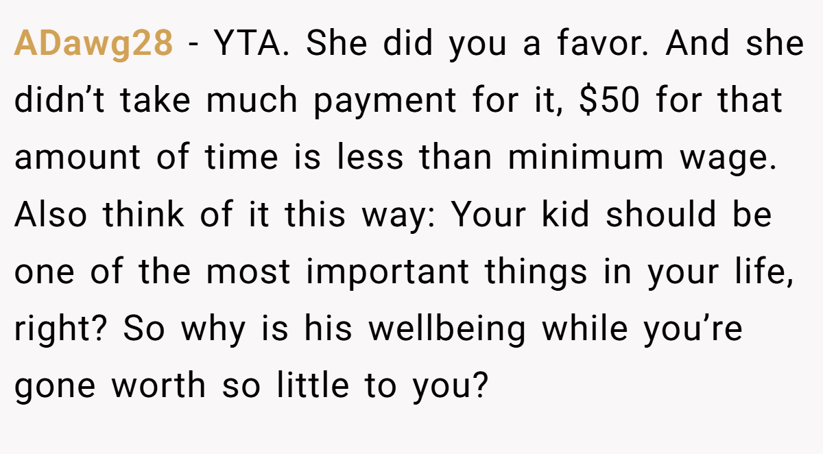 ADawg28 − YTA. She did you a favor. And she didn’t take much payment for it, $50 for that amount of time is less than minimum wage. Also think of it this way: Your kid should be one of the most important things in your life, right? So why is his wellbeing while you’re gone worth so little to you?