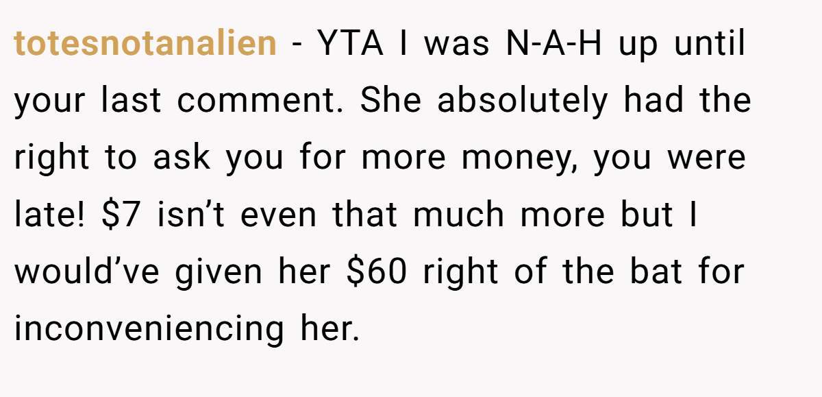 totesnotanalien − YTA I was N-A-H up until your last comment. She absolutely had the right to ask you for more money, you were late! $7 isn’t even that much more but I would’ve given her $60 right of the bat for inconveniencing her.