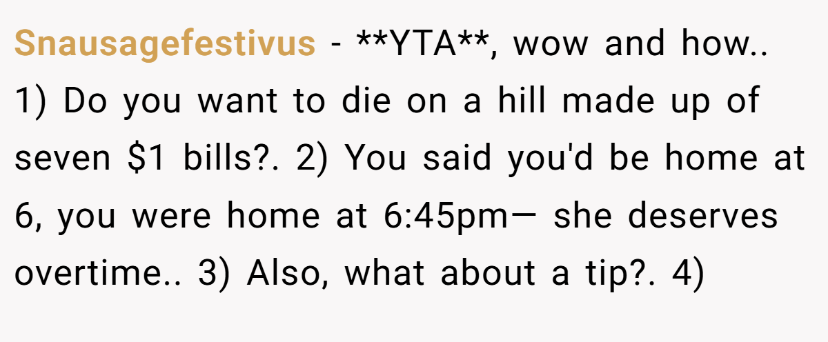 Snausagefestivus − **YTA**, wow and how.. 1) Do you want to die on a hill made up of seven $1 bills?. 2) You said you'd be home at 6, you were home at 6:45pm— she deserves overtime.. 3) Also, what about a tip?. 4)