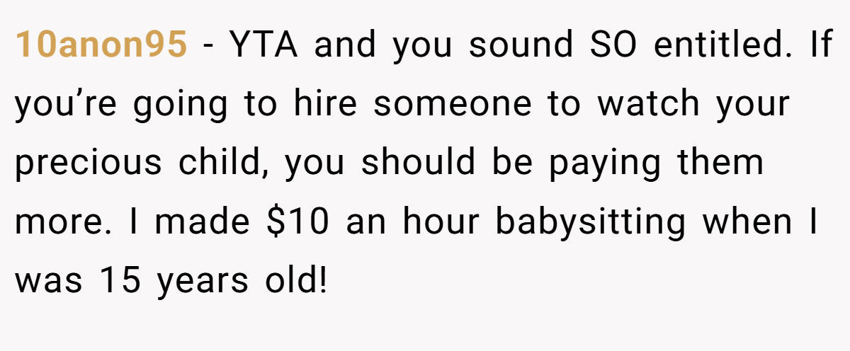 10anon95 − YTA and you sound SO entitled. If you’re going to hire someone to watch your precious child, you should be paying them more. I made $10 an hour babysitting when I was 15 years old!