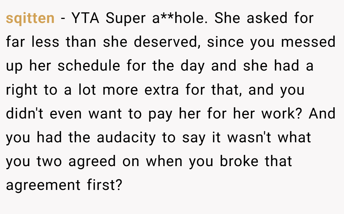 sqitten − YTA Super a**hole. She asked for far less than she deserved, since you messed up her schedule for the day and she had a right to a lot more extra for that, and you didn't even want to pay her for her work? And you had the audacity to say it wasn't what you two agreed on when you broke that agreement first?