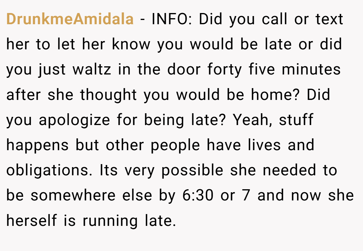 DrunkmeAmidala − INFO: Did you call or text her to let her know you would be late or did you just waltz in the door forty five minutes after she thought you would be home? Did you apologize for being late? Yeah, stuff happens but other people have lives and obligations. Its very possible she needed to be somewhere else by 6:30 or 7 and now she herself is running late.