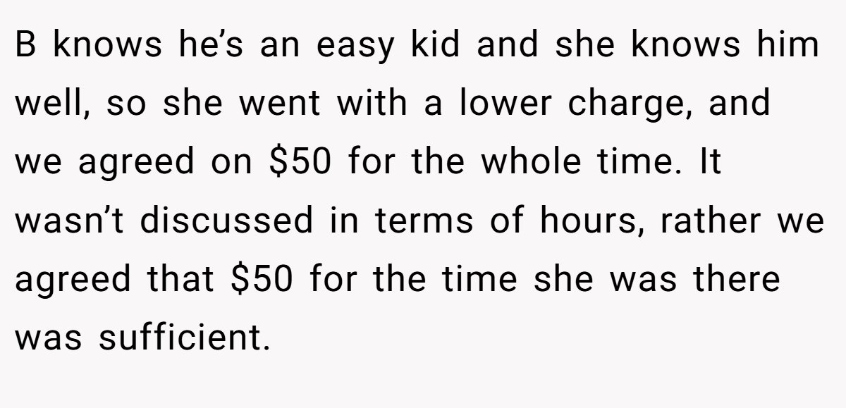 B knows he’s an easy kid and she knows him well, so she went with a lower charge, and we agreed on $50 for the whole time. It wasn’t discussed in terms of hours, rather we agreed that $50 for the time she was there was sufficient.