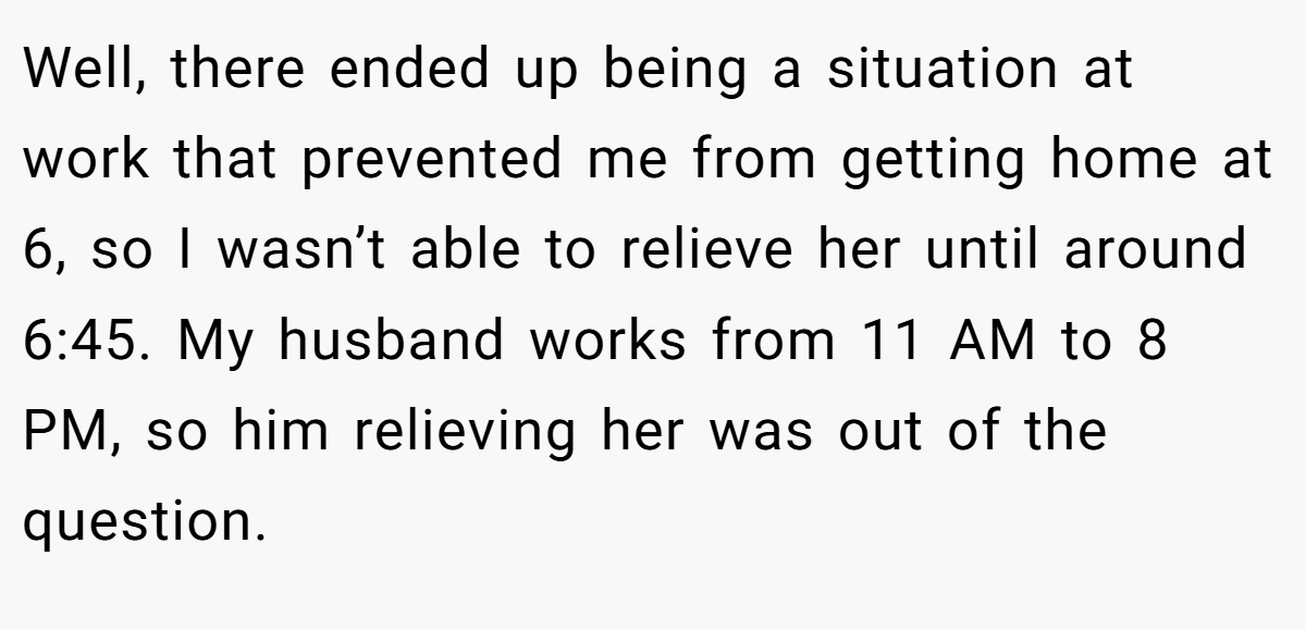Well, there ended up being a situation at work that prevented me from getting home at 6, so I wasn’t able to relieve her until around 6:45. My husband works from 11 AM to 8 PM, so him relieving her was out of the question.