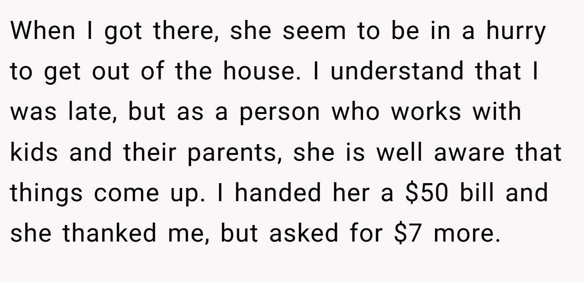 When I got there, she seem to be in a hurry to get out of the house. I understand that I was late, but as a person who works with kids and their parents, she is well aware that things come up. I handed her a $50 bill and she thanked me, but asked for $7 more.