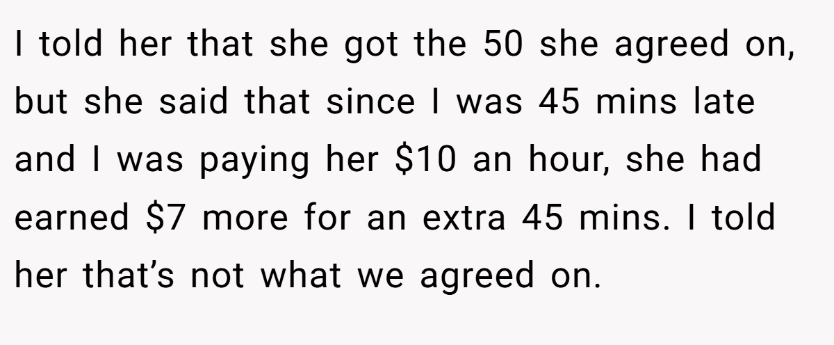 I told her that she got the 50 she agreed on, but she said that since I was 45 mins late and I was paying her $10 an hour, she had earned $7 more for an extra 45 mins. I told her that’s not what we agreed on.