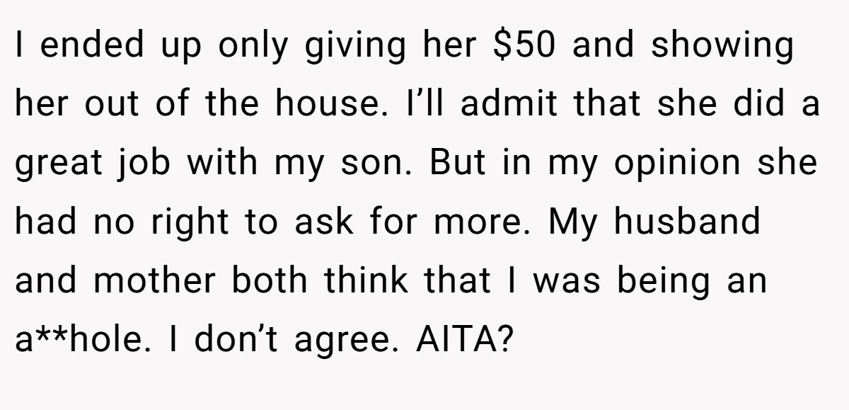 I ended up only giving her $50 and showing her out of the house. I’ll admit that she did a great job with my son. But in my opinion she had no right to ask for more. My husband and mother both think that I was being an a**hole. I don’t agree. AITA?