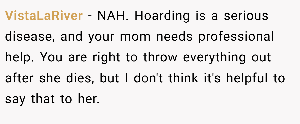 VistaLaRiver − NAH. Hoarding is a serious disease, and your mom needs professional help. You are right to throw everything out after she dies, but I don't think it's helpful to say that to her.