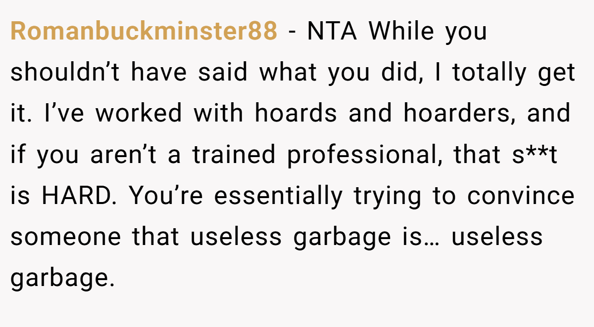 Romanbuckminster88 − NTA While you shouldn’t have said what you did, I totally get it. I’ve worked with hoards and hoarders, and if you aren’t a trained professional, that s**t is HARD. You’re essentially trying to convince someone that useless garbage is… useless garbage.