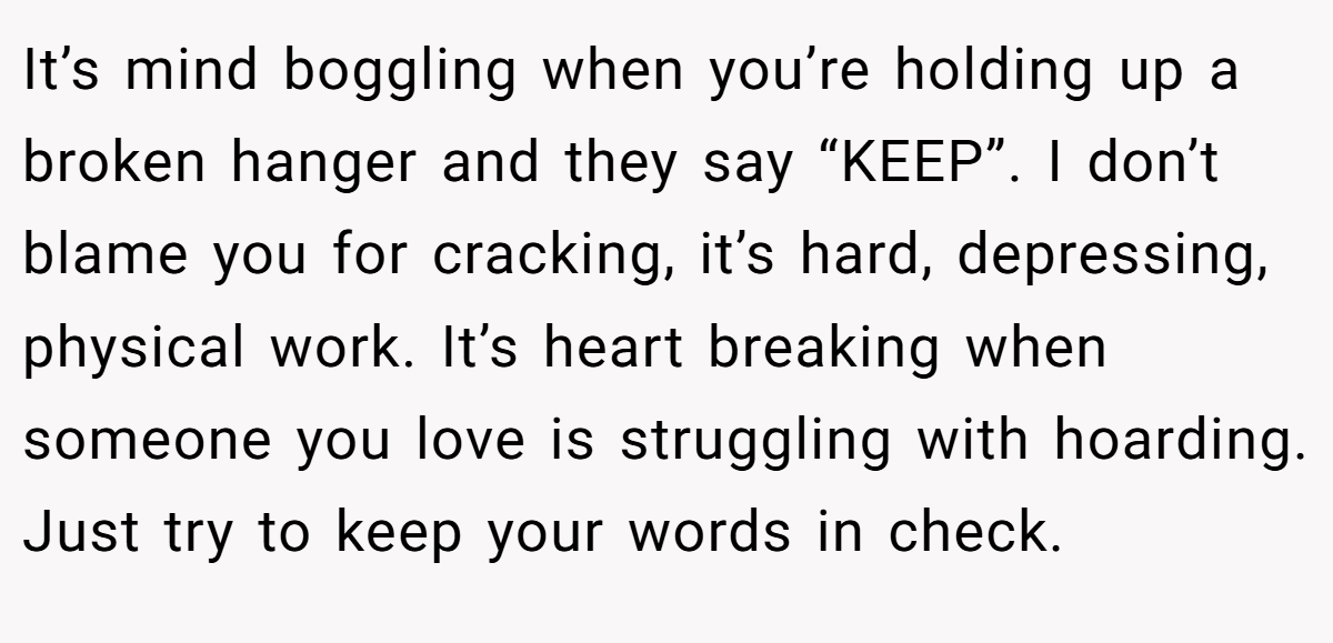 It’s mind boggling when you’re holding up a broken hanger and they say “KEEP”. I don’t blame you for cracking, it’s hard, depressing, physical work. It’s heart breaking when someone you love is struggling with hoarding. Just try to keep your words in check.