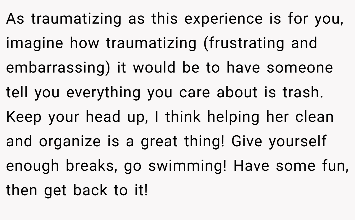 As traumatizing as this experience is for you, imagine how traumatizing (frustrating and embarrassing) it would be to have someone tell you everything you care about is trash. Keep your head up, I think helping her clean and organize is a great thing! Give yourself enough breaks, go swimming! Have some fun, then get back to it!