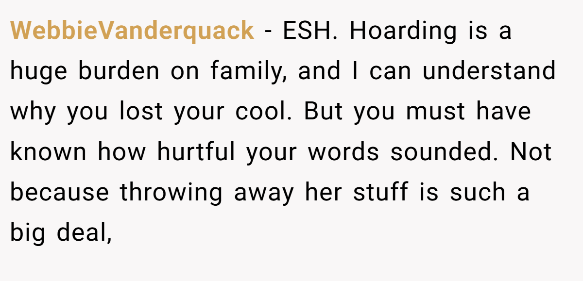 WebbieVanderquack − ESH. Hoarding is a huge burden on family, and I can understand why you lost your cool. But you must have known how hurtful your words sounded. Not because throwing away her stuff is such a big deal,