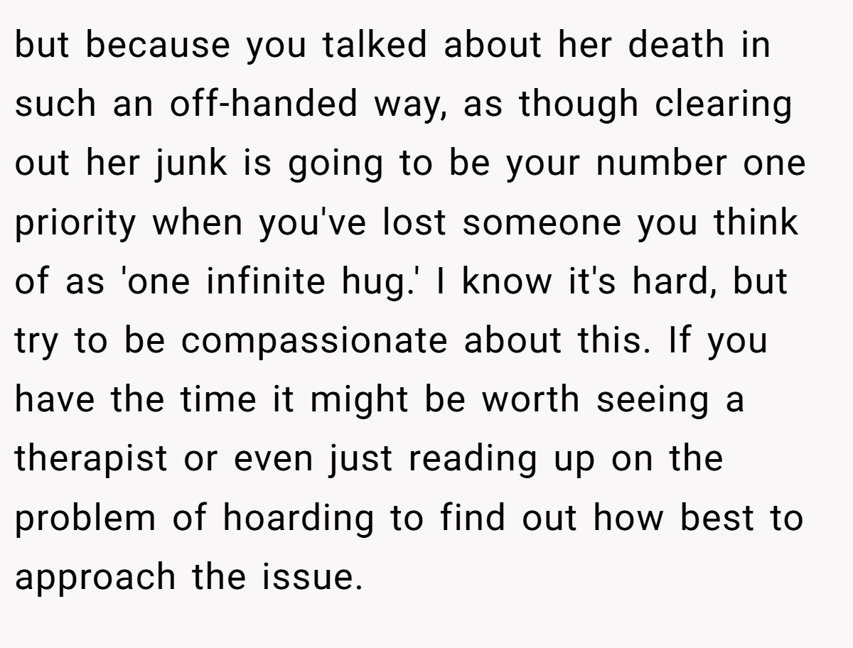 but because you talked about her death in such an off-handed way, as though clearing out her junk is going to be your number one priority when you've lost someone you think of as 'one infinite hug.' I know it's hard, but try to be compassionate about this. If you have the time it might be worth seeing a therapist or even just reading up on the problem of hoarding to find out how best to approach the issue.
