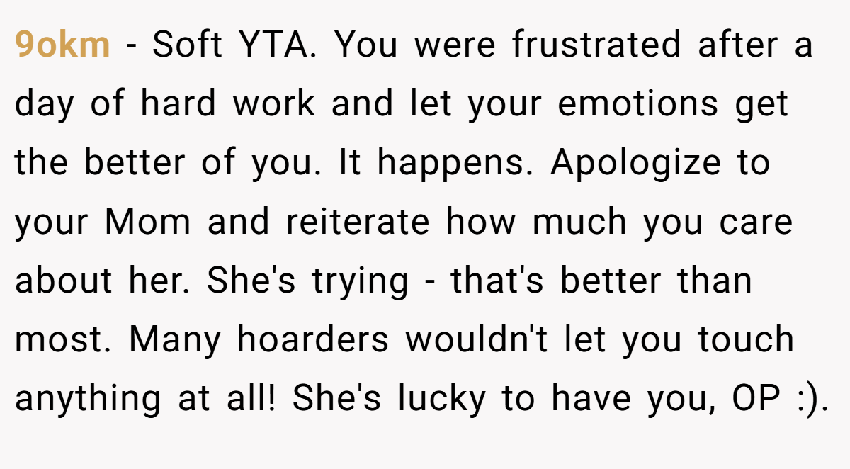 9okm − Soft YTA. You were frustrated after a day of hard work and let your emotions get the better of you. It happens. Apologize to your Mom and reiterate how much you care about her. She's trying - that's better than most. Many hoarders wouldn't let you touch anything at all! She's lucky to have you, OP :).