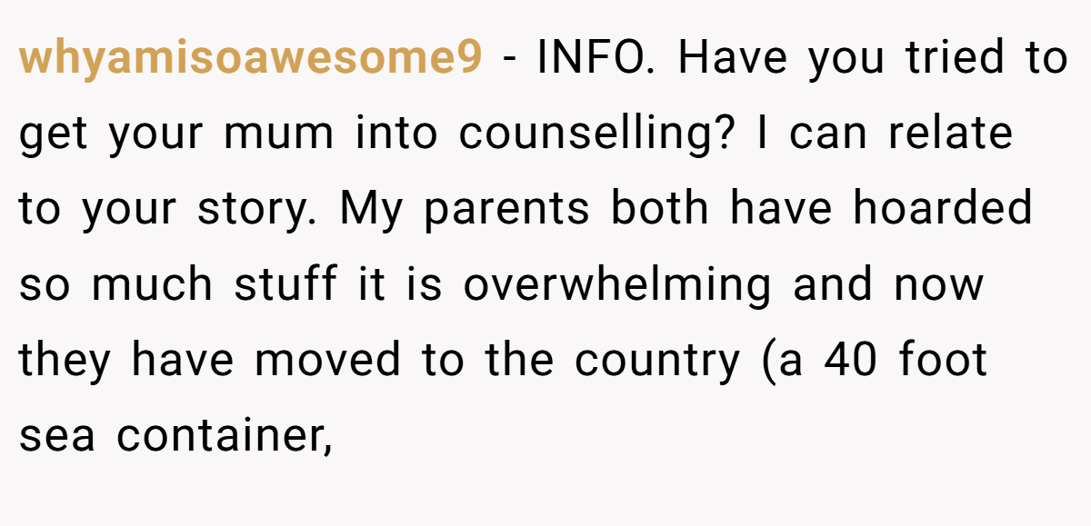 whyamisoawesome9 − INFO. Have you tried to get your mum into counselling? I can relate to your story. My parents both have hoarded so much stuff it is overwhelming and now they have moved to the country (a 40 foot sea container,