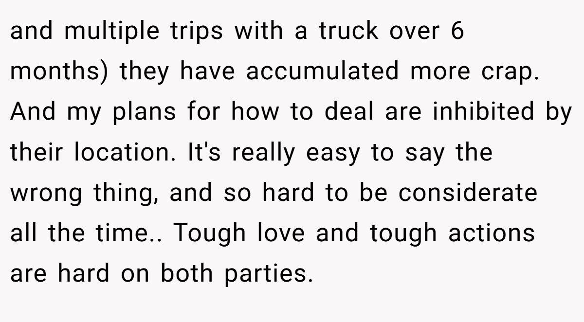 and multiple trips with a truck over 6 months) they have accumulated more crap. And my plans for how to deal are inhibited by their location. It's really easy to say the wrong thing, and so hard to be considerate all the time.. Tough love and tough actions are hard on both parties.