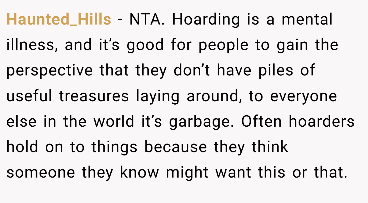 Haunted_Hills − NTA. Hoarding is a mental illness, and it’s good for people to gain the perspective that they don’t have piles of useful treasures laying around, to everyone else in the world it’s garbage. Often hoarders hold on to things because they think someone they know might want this or that.
