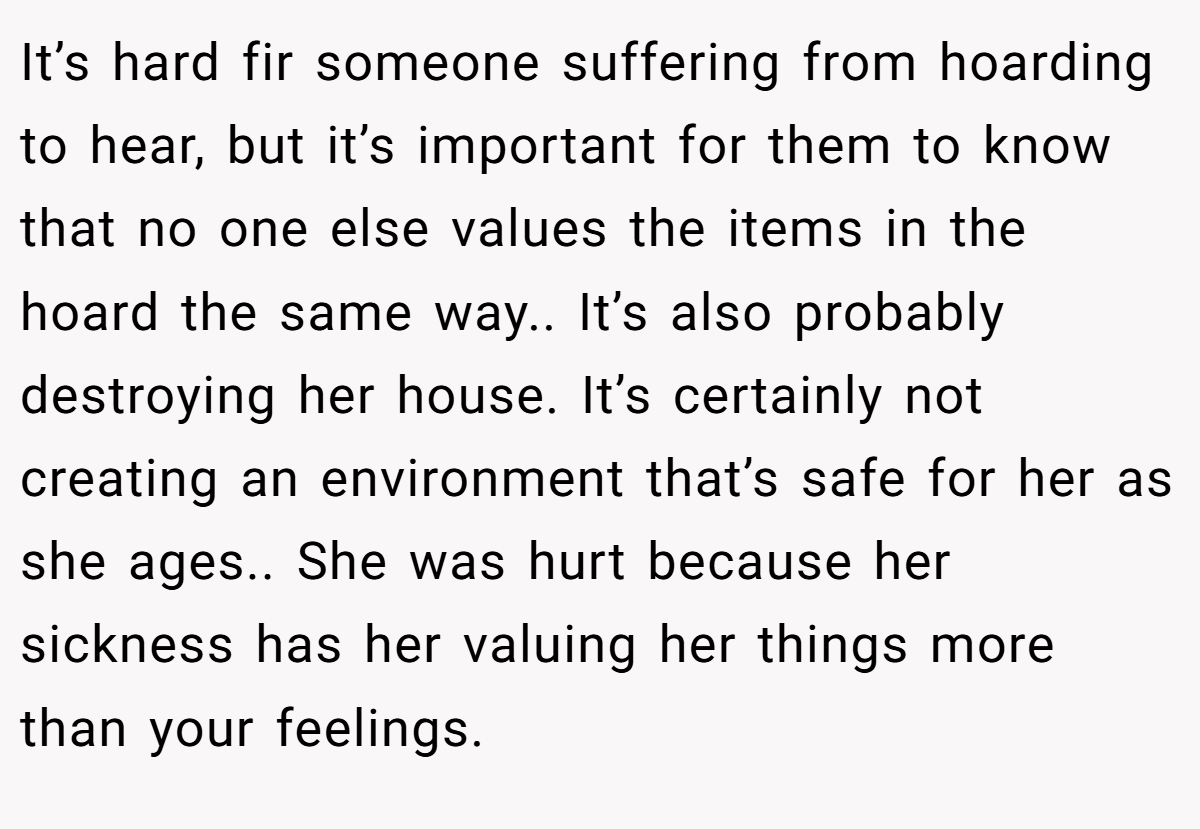 It’s hard fir someone suffering from hoarding to hear, but it’s important for them to know that no one else values the items in the hoard the same way.. It’s also probably destroying her house. It’s certainly not creating an environment that’s safe for her as she ages.. She was hurt because her sickness has her valuing her things more than your feelings.