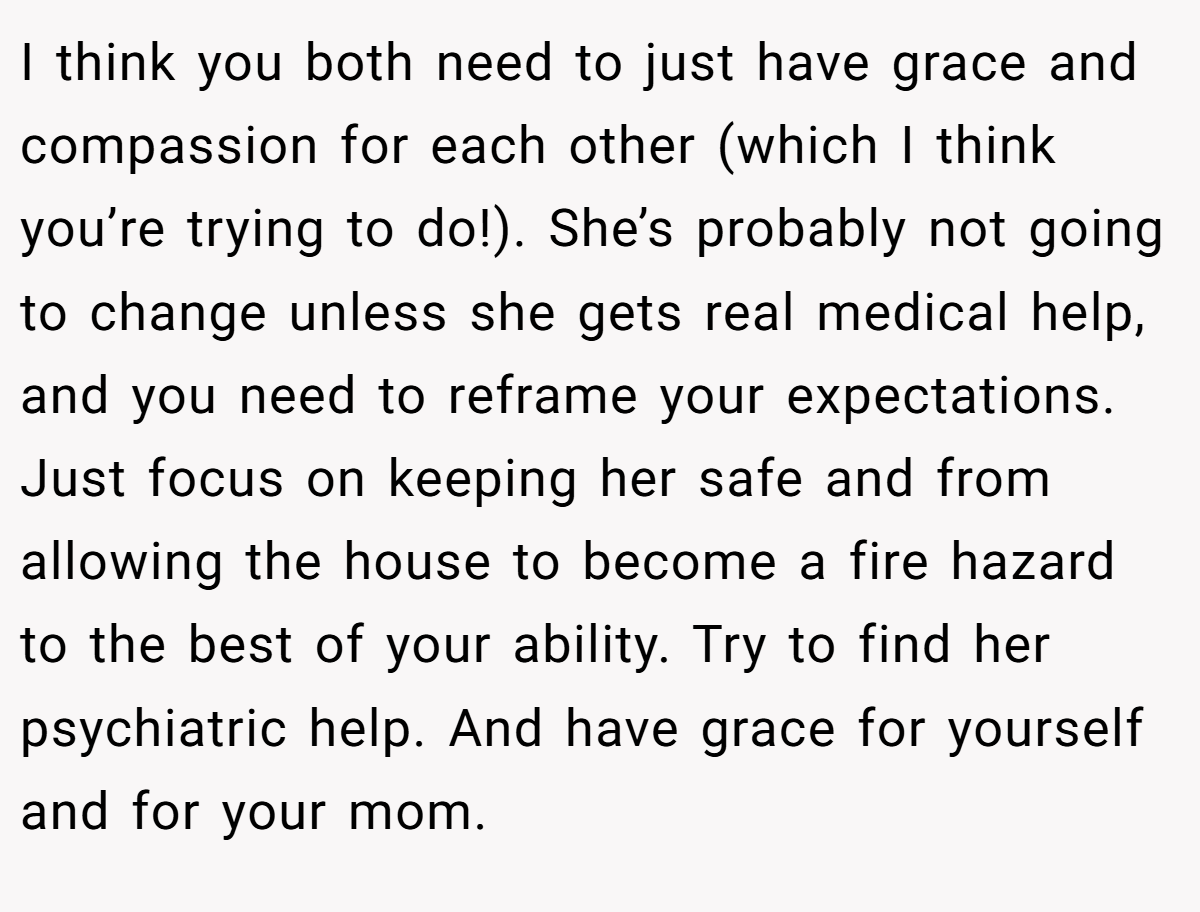 I think you both need to just have grace and compassion for each other (which I think you’re trying to do!). She’s probably not going to change unless she gets real medical help, and you need to reframe your expectations. Just focus on keeping her safe and from allowing the house to become a fire hazard to the best of your ability. Try to find her psychiatric help. And have grace for yourself and for your mom.