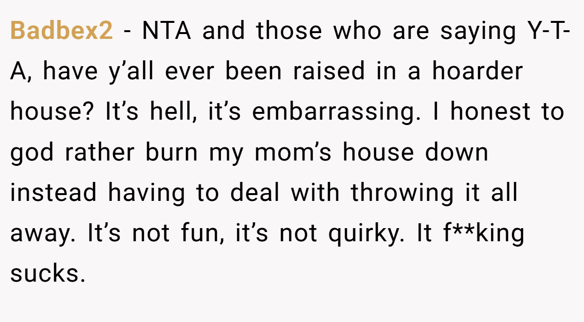 Badbex2 − NTA and those who are saying Y-T-A, have y’all ever been raised in a hoarder house? It’s hell, it’s embarrassing. I honest to god rather burn my mom’s house down instead having to deal with throwing it all away. It’s not fun, it’s not quirky. It f**king sucks.