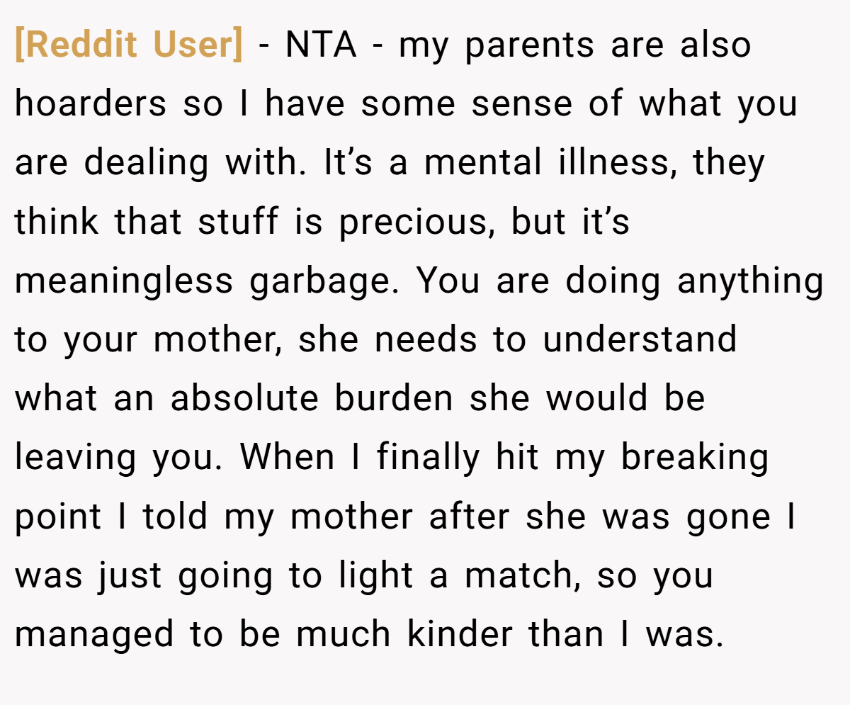[Reddit User] − NTA - my parents are also hoarders so I have some sense of what you are dealing with. It’s a mental illness, they think that stuff is precious, but it’s meaningless garbage. You are doing anything to your mother, she needs to understand what an absolute burden she would be leaving you. When I finally hit my breaking point I told my mother after she was gone I was just going to light a match, so you managed to be much kinder than I was.
