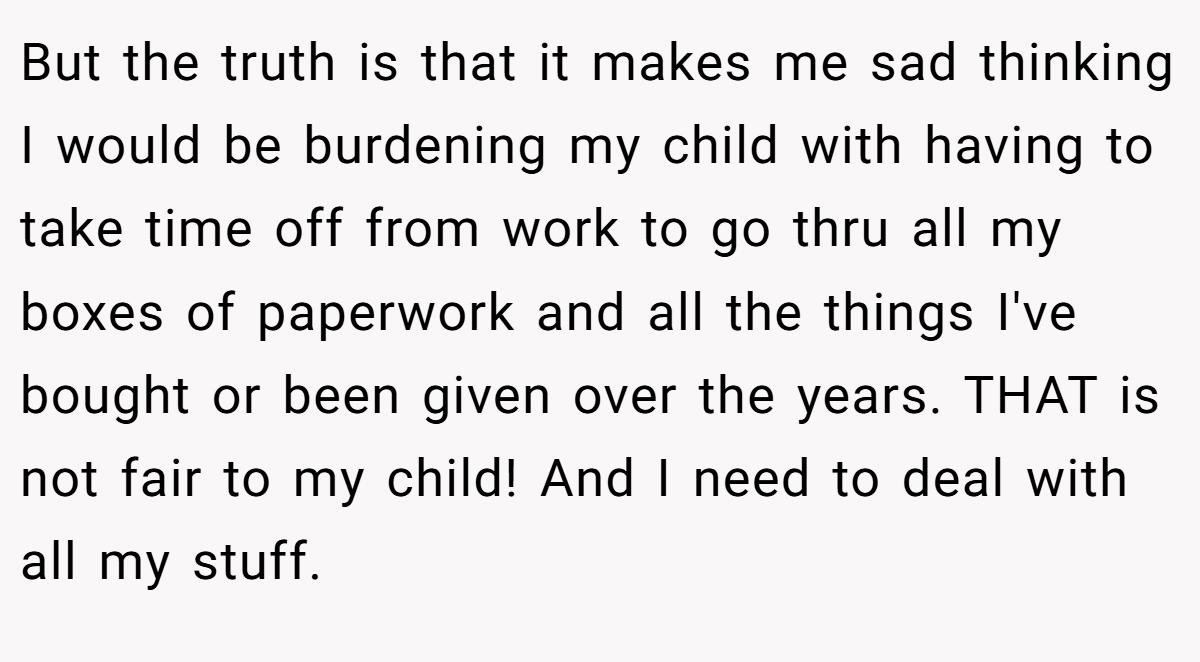 But the truth is that it makes me sad thinking I would be burdening my child with having to take time off from work to go thru all my boxes of paperwork and all the things I've bought or been given over the years. THAT is not fair to my child! And I need to deal with all my stuff.