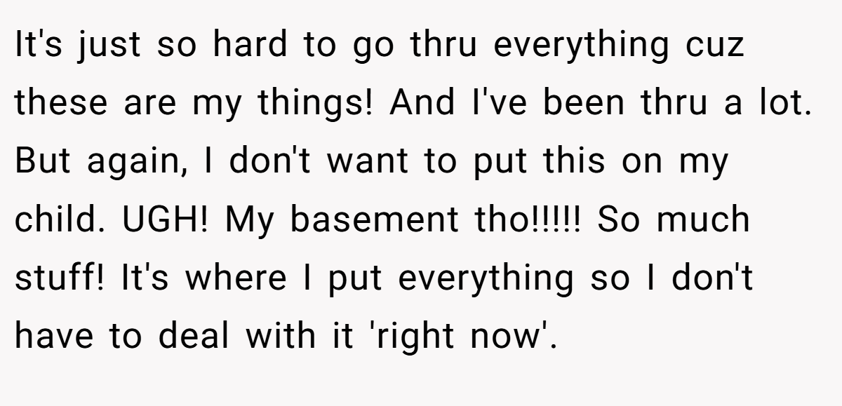 It's just so hard to go thru everything cuz these are my things! And I've been thru a lot. But again, I don't want to put this on my child. UGH! My basement tho!!!!! So much stuff! It's where I put everything so I don't have to deal with it 'right now'.