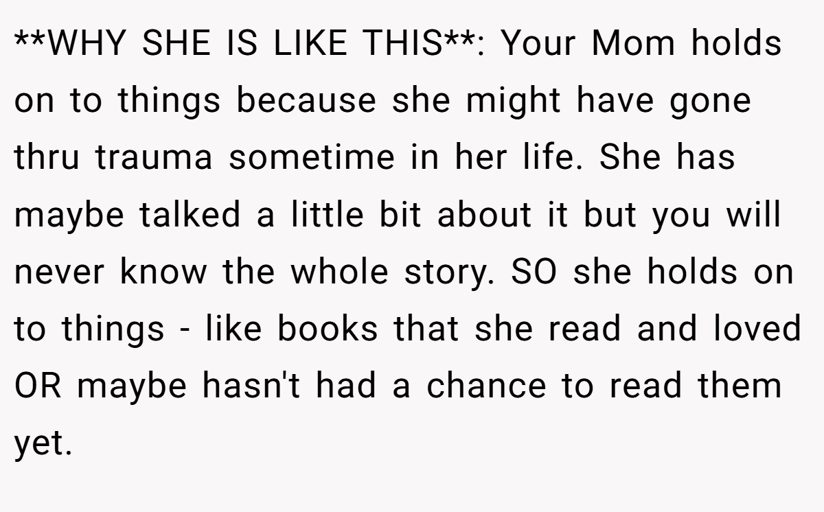 **WHY SHE IS LIKE THIS**: Your Mom holds on to things because she might have gone thru trauma sometime in her life. She has maybe talked a little bit about it but you will never know the whole story. SO she holds on to things - like books that she read and loved OR maybe hasn't had a chance to read them yet.