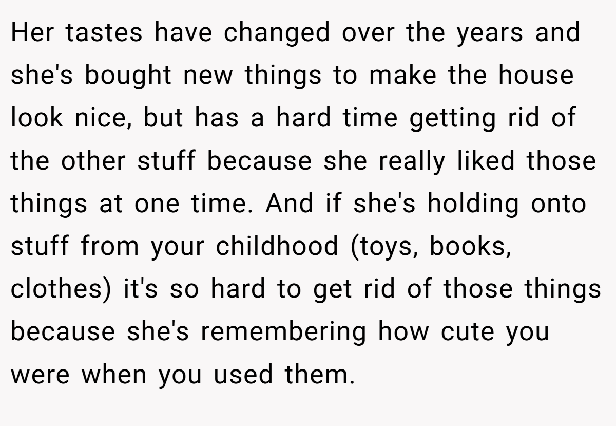 Her tastes have changed over the years and she's bought new things to make the house look nice, but has a hard time getting rid of the other stuff because she really liked those things at one time. And if she's holding onto stuff from your childhood (toys, books, clothes) it's so hard to get rid of those things because she's remembering how cute you were when you used them.