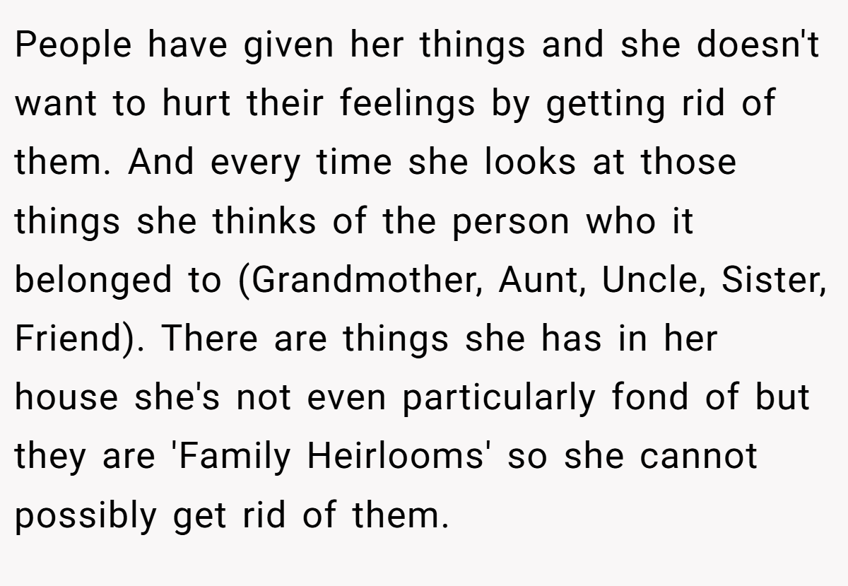 People have given her things and she doesn't want to hurt their feelings by getting rid of them. And every time she looks at those things she thinks of the person who it belonged to (Grandmother, Aunt, Uncle, Sister, Friend). There are things she has in her house she's not even particularly fond of but they are 'Family Heirlooms' so she cannot possibly get rid of them.