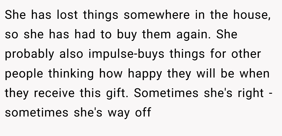 She has lost things somewhere in the house, so she has had to buy them again. She probably also impulse-buys things for other people thinking how happy they will be when they receive this gift. Sometimes she's right - sometimes she's way off 