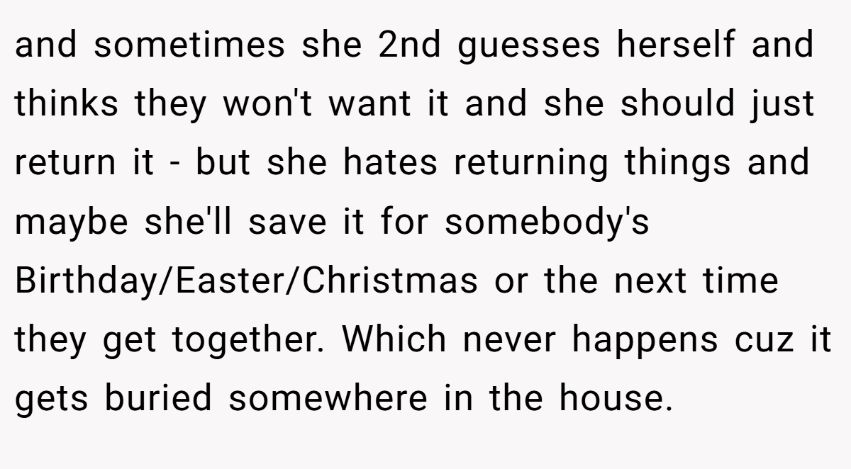 and sometimes she 2nd guesses herself and thinks they won't want it and she should just return it - but she hates returning things and maybe she'll save it for somebody's Birthday/Easter/Christmas or the next time they get together. Which never happens cuz it gets buried somewhere in the house.