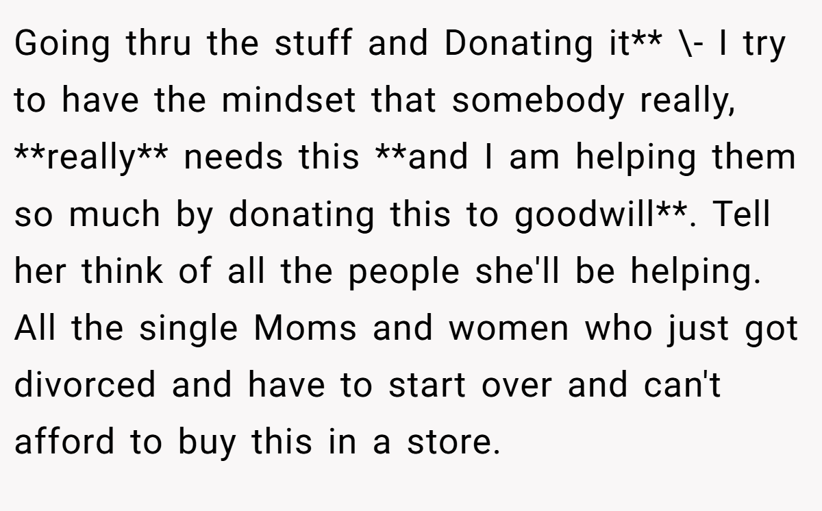 Going thru the stuff and Donating it** \- I try to have the mindset that somebody really, **really** needs this **and I am helping them so much by donating this to goodwill**. Tell her think of all the people she'll be helping. All the single Moms and women who just got divorced and have to start over and can't afford to buy this in a store.