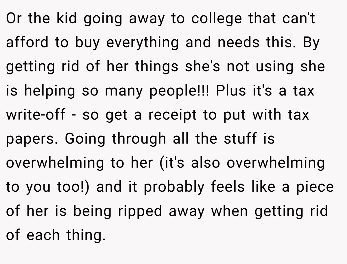Or the kid going away to college that can't afford to buy everything and needs this. By getting rid of her things she's not using she is helping so many people!!! Plus it's a tax write-off - so get a receipt to put with tax papers. Going through all the stuff is overwhelming to her (it's also overwhelming to you too!) and it probably feels like a piece of her is being ripped away when getting rid of each thing.