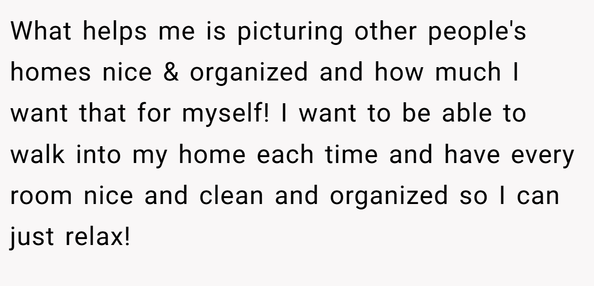 What helps me is picturing other people's homes nice & organized and how much I want that for myself! I want to be able to walk into my home each time and have every room nice and clean and organized so I can just relax!