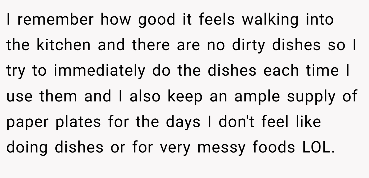 I remember how good it feels walking into the kitchen and there are no dirty dishes so I try to immediately do the dishes each time I use them and I also keep an ample supply of paper plates for the days I don't feel like doing dishes or for very messy foods LOL.