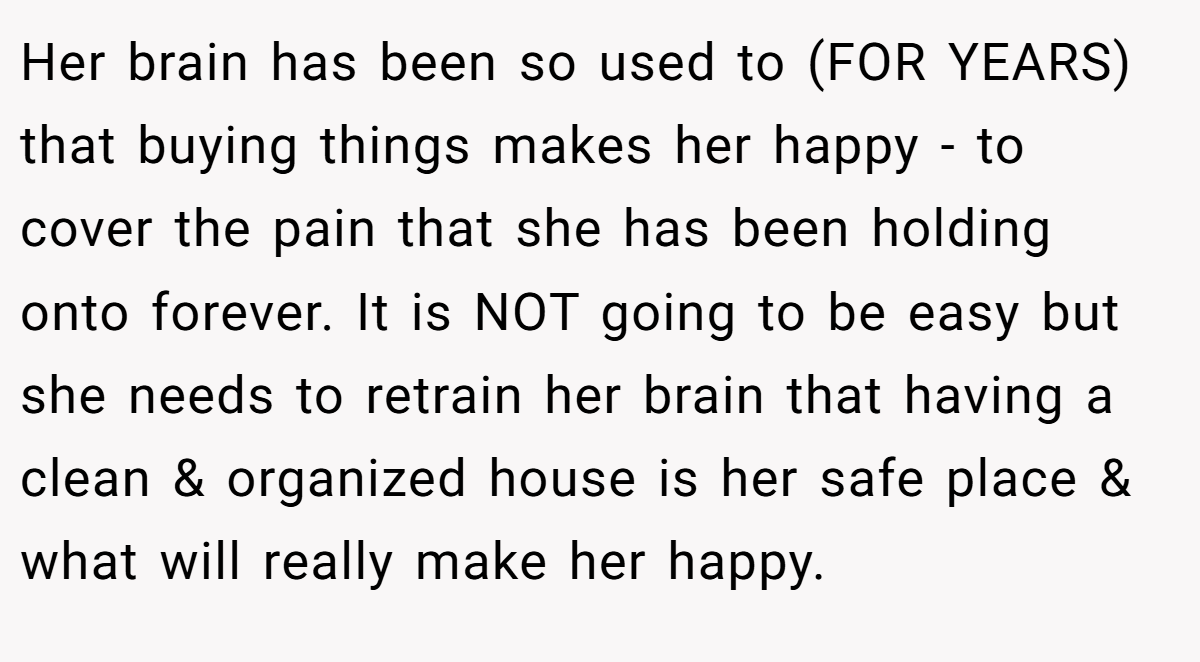 Her brain has been so used to (FOR YEARS) that buying things makes her happy - to cover the pain that she has been holding onto forever. It is NOT going to be easy but she needs to retrain her brain that having a clean & organized house is her safe place & what will really make her happy.