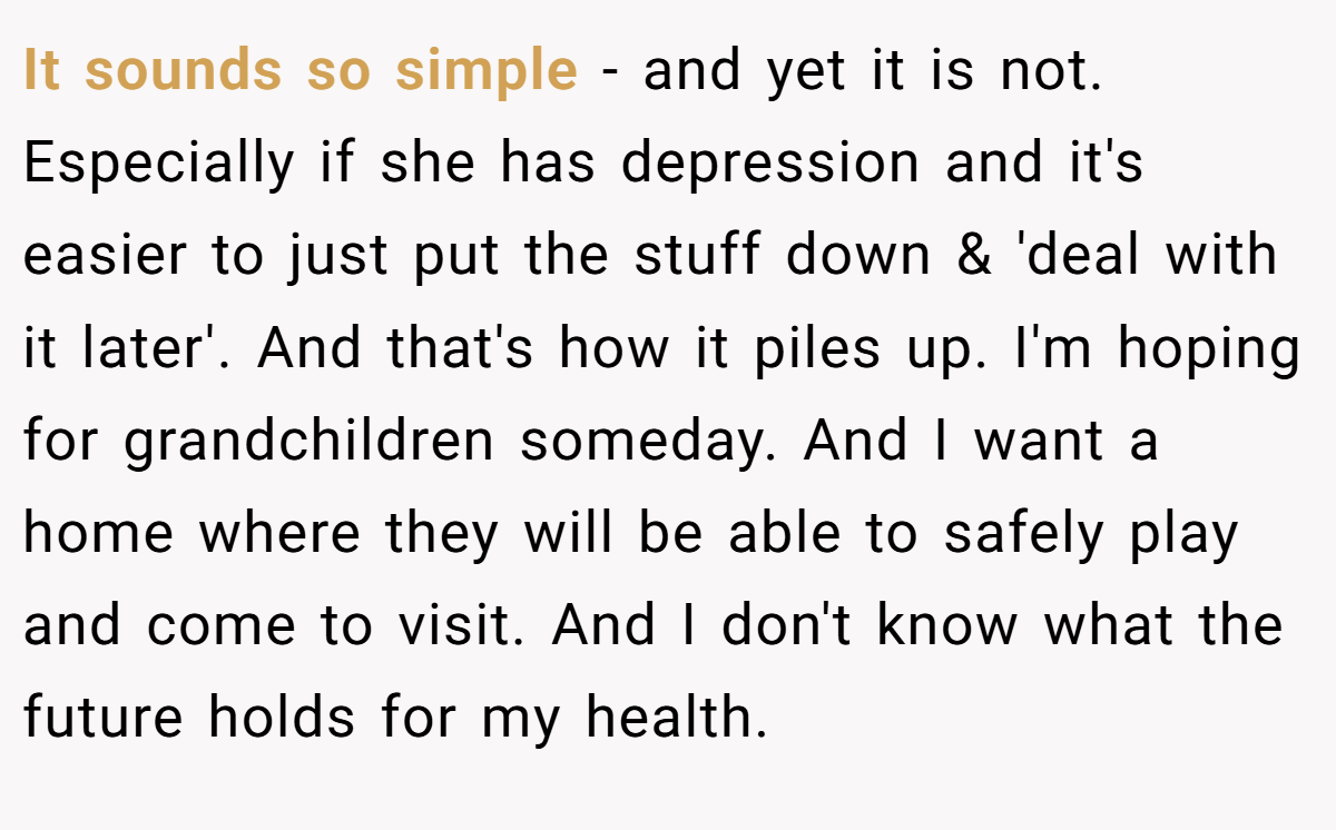 It sounds so simple - and yet it is not. Especially if she has depression and it's easier to just put the stuff down & 'deal with it later'. And that's how it piles up. I'm hoping for grandchildren someday. And I want a home where they will be able to safely play and come to visit. And I don't know what the future holds for my health.