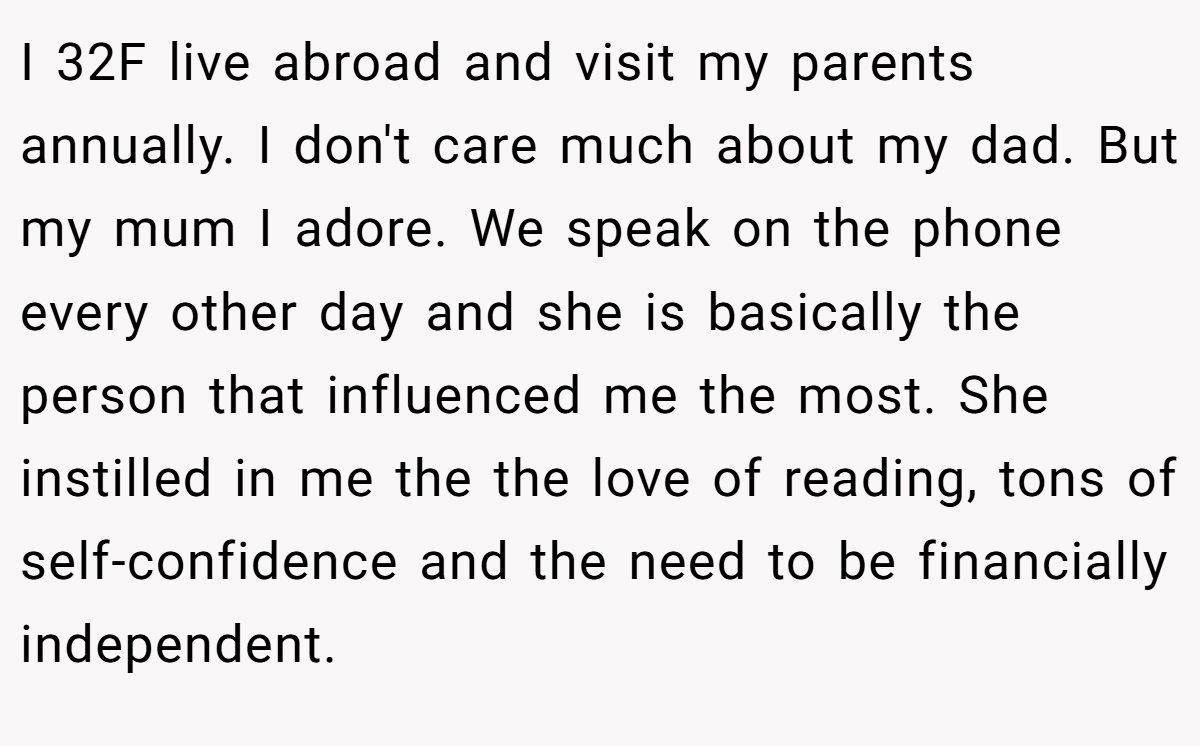 I 32F live abroad and visit my parents annually. I don't care much about my dad. But my mum I adore. We speak on the phone every other day and she is basically the person that influenced me the most. She instilled in me the the love of reading, tons of self-confidence and the need to be financially independent.