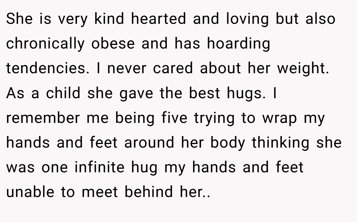 She is very kind hearted and loving but also chronically obese and has hoarding tendencies. I never cared about her weight. As a child she gave the best hugs. I remember me being five trying to wrap my hands and feet around her body thinking she was one infinite hug my hands and feet unable to meet behind her..