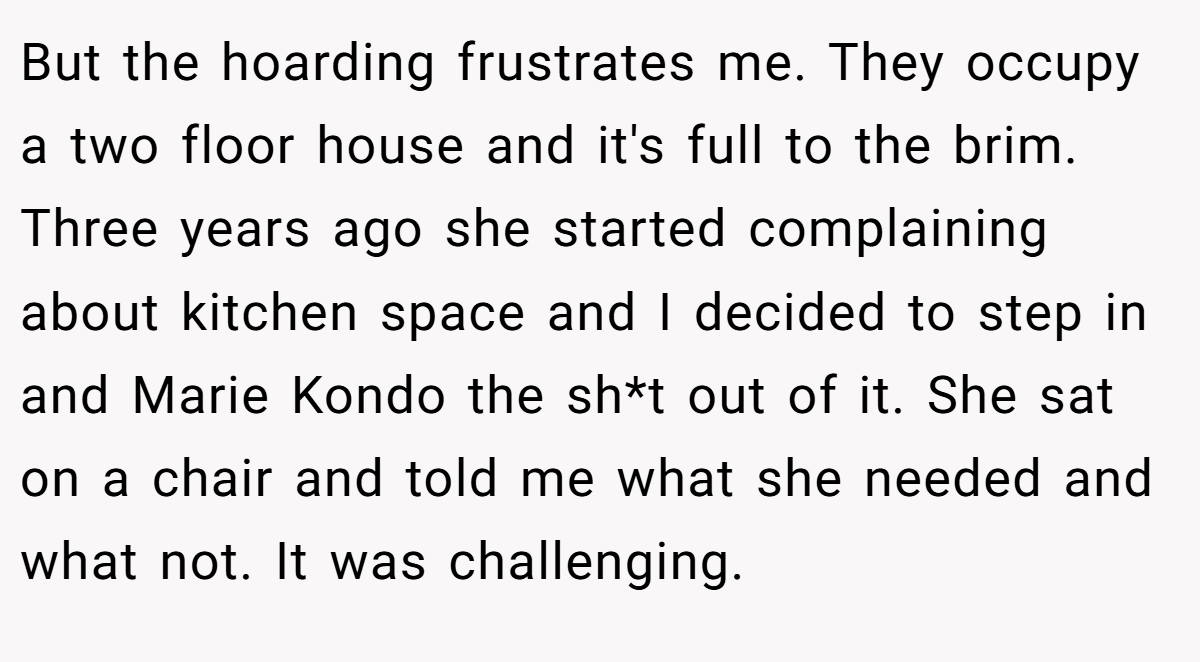 But the hoarding frustrates me. They occupy a two floor house and it's full to the brim. Three years ago she started complaining about kitchen space and I decided to step in and Marie Kondo the sh*t out of it. She sat on a chair and told me what she needed and what not. It was challenging.
