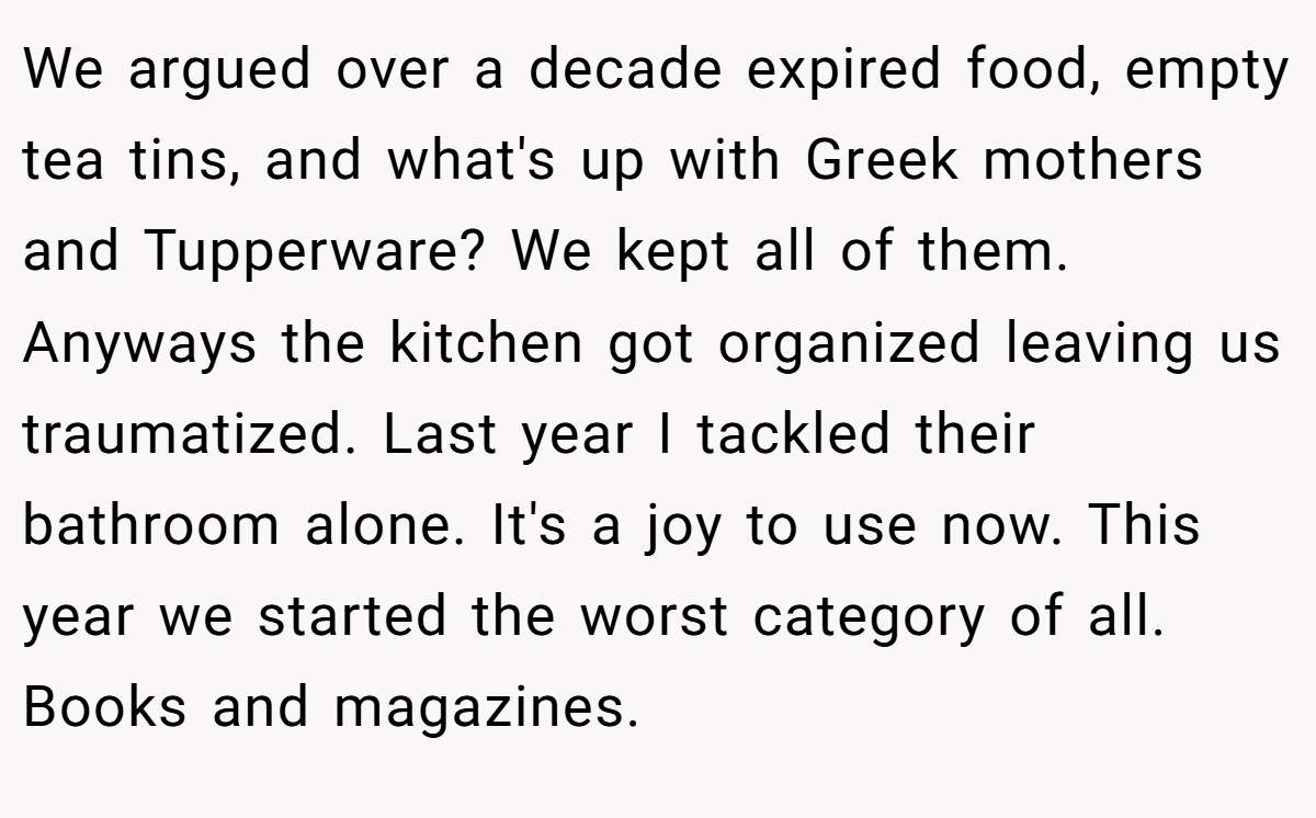 We argued over a decade expired food, empty tea tins, and what's up with Greek mothers and Tupperware? We kept all of them. Anyways the kitchen got organized leaving us traumatized. Last year I tackled their bathroom alone. It's a joy to use now. This year we started the worst category of all. Books and magazines.
