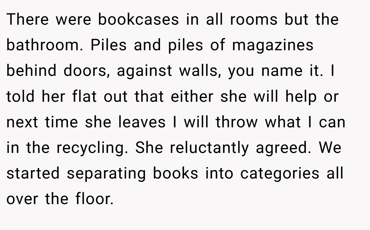There were bookcases in all rooms but the bathroom. Piles and piles of magazines behind doors, against walls, you name it. I told her flat out that either she will help or next time she leaves I will throw what I can in the recycling. She reluctantly agreed. We started separating books into categories all over the floor.