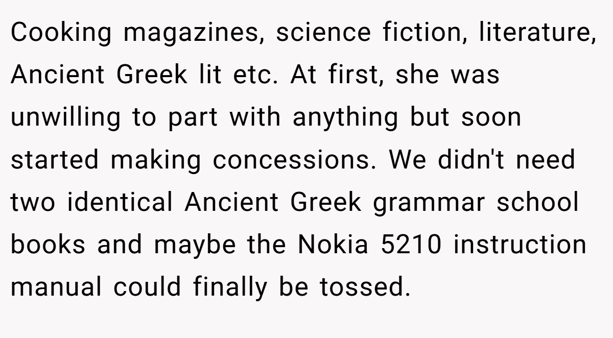 Cooking magazines, science fiction, literature, Ancient Greek lit etc. At first, she was unwilling to part with anything but soon started making concessions. We didn't need two identical Ancient Greek grammar school books and maybe the Nokia 5210 instruction manual could finally be tossed.