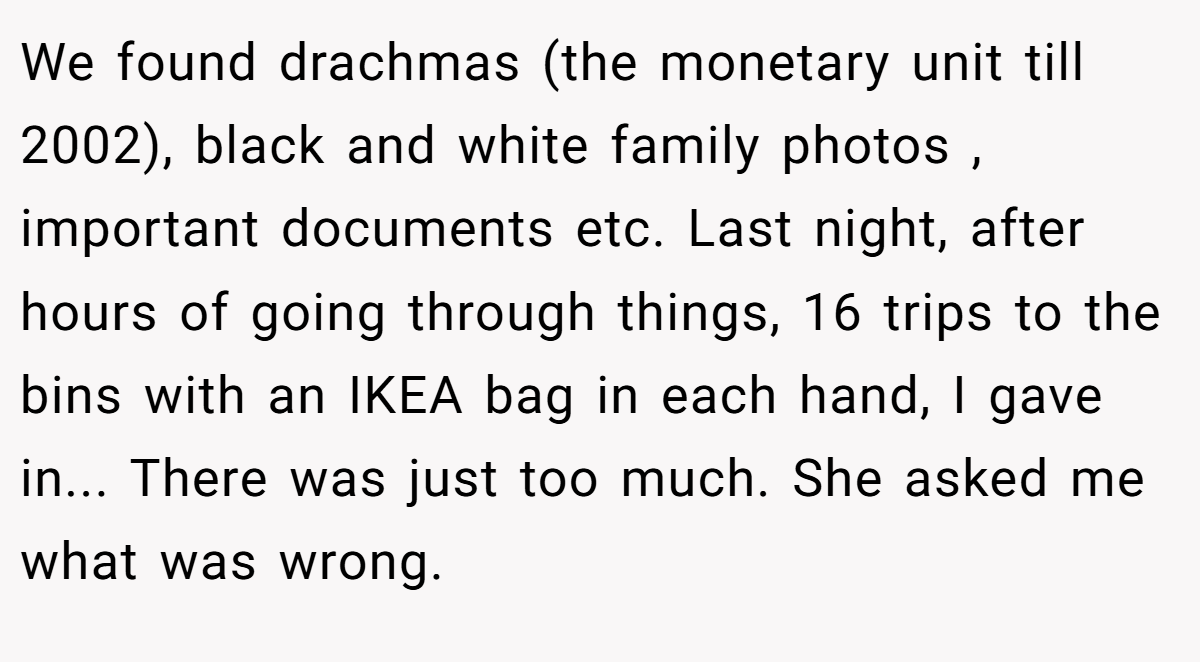 We found drachmas (the monetary unit till 2002), black and white family photos , important documents etc. Last night, after hours of going through things, 16 trips to the bins with an IKEA bag in each hand, I gave in... There was just too much. She asked me what was wrong.