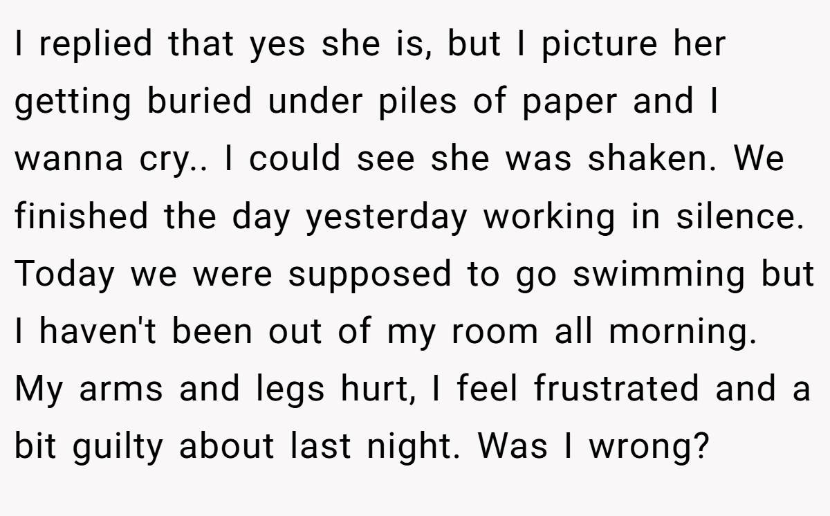 I replied that yes she is, but I picture her getting buried under piles of paper and I wanna cry.. I could see she was shaken. We finished the day yesterday working in silence. Today we were supposed to go swimming but I haven't been out of my room all morning. My arms and legs hurt, I feel frustrated and a bit guilty about last night. Was I wrong?