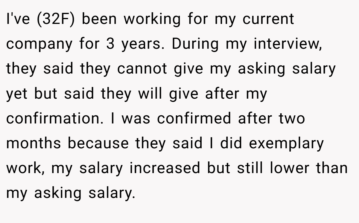 I've (32F) been working for my current company for 3 years. During my interview, they said they cannot give my asking salary yet but said they will give after my confirmation. I was confirmed after two months because they said I did exemplary work, my salary increased but still lower than my asking salary.