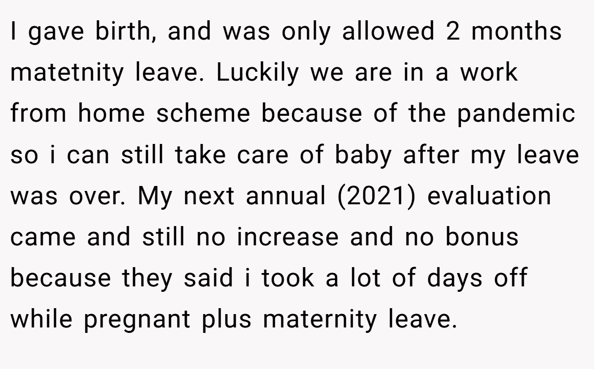 I gave birth, and was only allowed 2 months matetnity leave. Luckily we are in a work from home scheme because of the pandemic so i can still take care of baby after my leave was over. My next annual (2021) evaluation came and still no increase and no bonus because they said i took a lot of days off while pregnant plus maternity leave.