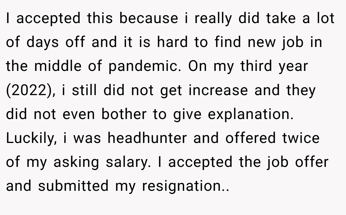 I accepted this because i really did take a lot of days off and it is hard to find new job in the middle of pandemic. On my third year (2022), i still did not get increase and they did not even bother to give explanation. Luckily, i was headhunter and offered twice of my asking salary. I accepted the job offer and submitted my resignation..