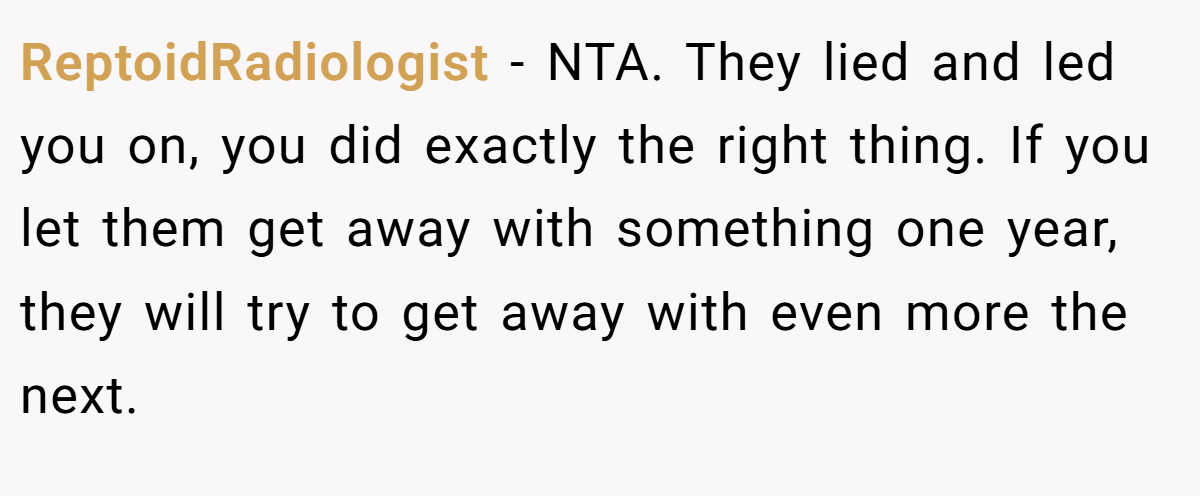 ReptoidRadiologist − NTA. They lied and led you on, you did exactly the right thing. If you let them get away with something one year, they will try to get away with even more the next.
